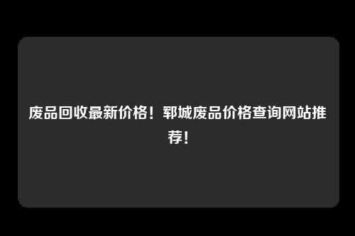 废品回收最新价格！郓城废品价格查询网站推荐！