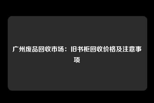 广州废品回收市场:旧书柜回收价格及注意事项