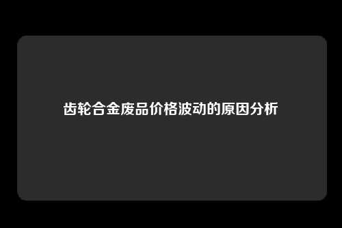 齿轮合金废品价格波动的原因分析