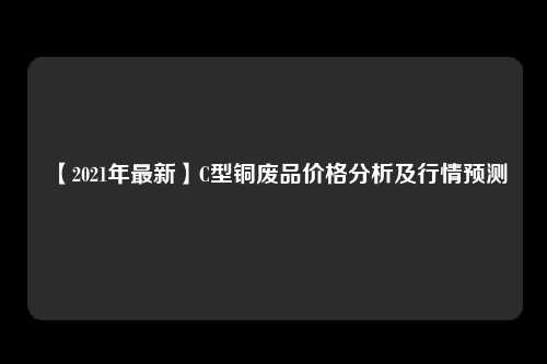 【2021年最新】C型铜废品价格分析及行情预测