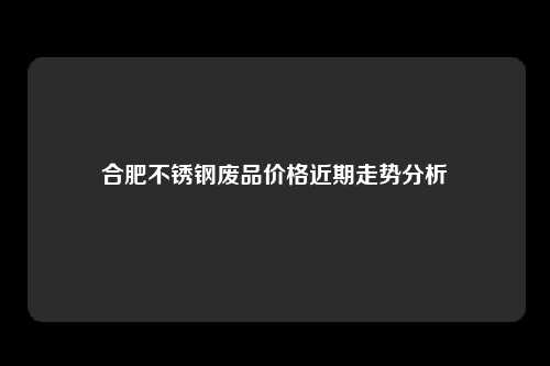 合肥不锈钢废品价格近期走势分析