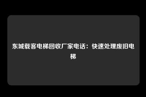 东城载客电梯回收厂家电话：快速处理废旧电梯