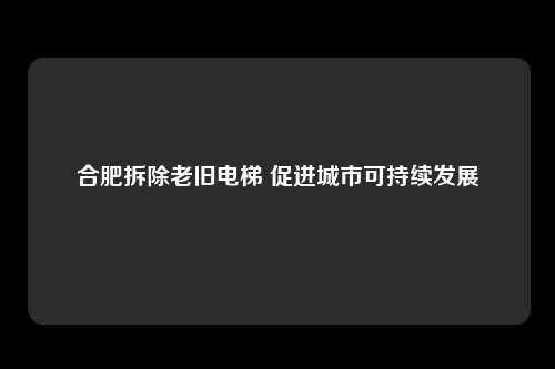 合肥拆除老旧电梯 促进城市可持续发展