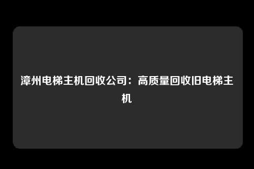 漳州电梯主机回收公司：高质量回收旧电梯主机