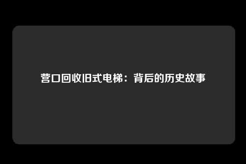 营口回收旧式电梯：背后的历史故事