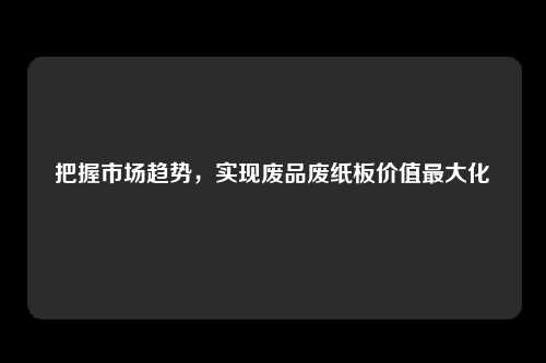 把握市场趋势,实现废品废纸板价值最大化