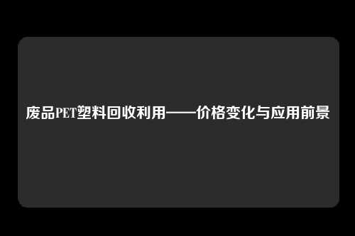 废品PET塑料回收利用——价格变化与应用前景