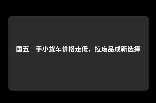 国五二手小货车价格走低，拉废品成新选择