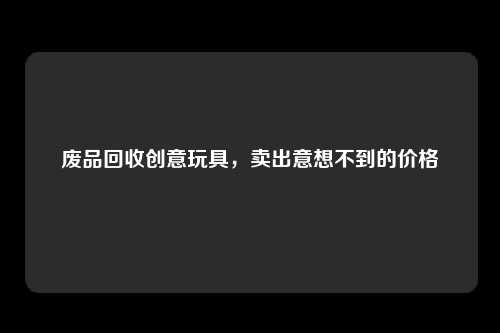 废品回收创意玩具，卖出意想不到的价格