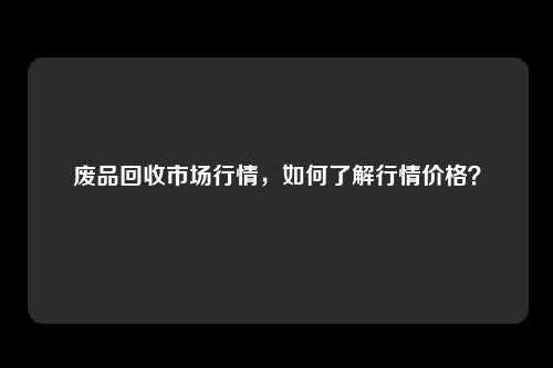 废品回收市场行情，如何了解行情价格？
