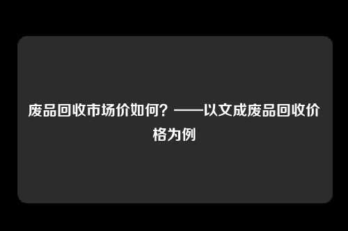 废品回收市场价如何?——以文成废品回收价格为例