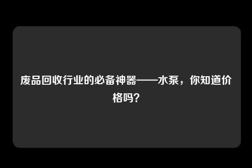 废品回收行业的必备神器——水泵,你知道价格吗?