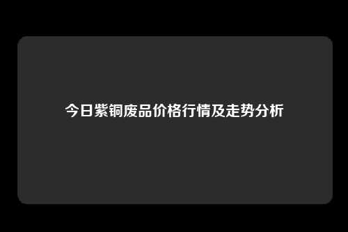 今日紫铜废品价格行情及走势分析