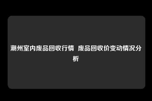 潮州室内废品回收行情 废品回收价变动情况分析