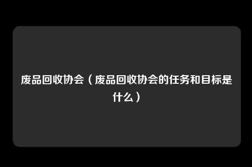 废品回收协会（废品回收协会的任务和目标是什么）