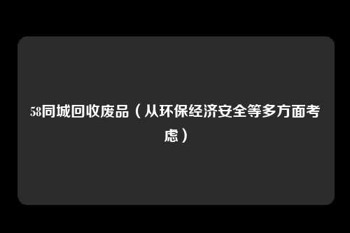 58同城回收废品（从环保经济安全等多方面考虑）