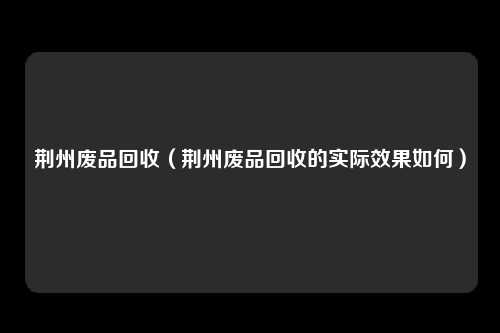 荆州废品回收(荆州废品回收的实际效果如何)