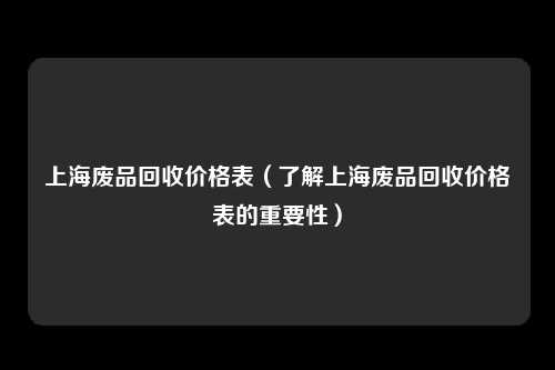 上海废品回收价格表(了解上海废品回收价格表的重要性)