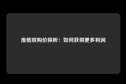 废纸收购价探析:如何获得更多利润