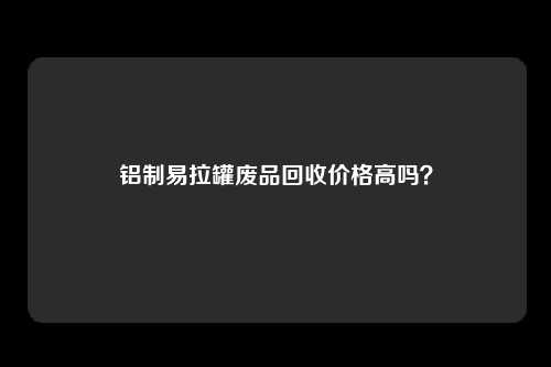 铝制易拉罐废品回收价格高吗？