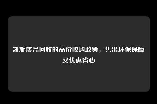 凯旋废品回收的高价收购政策，售出环保保障又优惠省心
