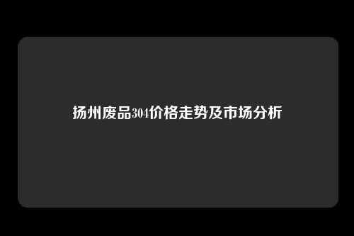 扬州废品304价格走势及市场分析