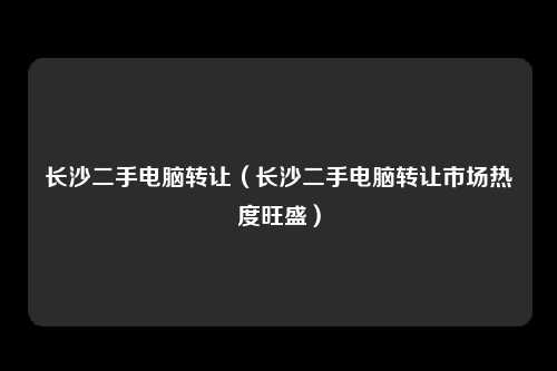 长沙二手电脑转让（长沙二手电脑转让市场热度旺盛）