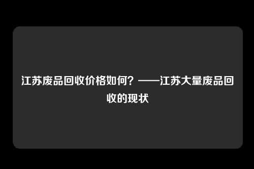 江苏废品回收价格如何？——江苏大量废品回收的现状