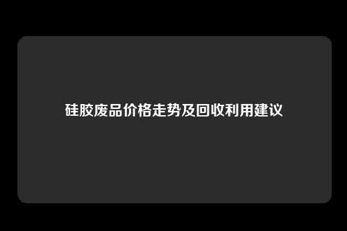 硅胶废品价格走势及回收利用建议