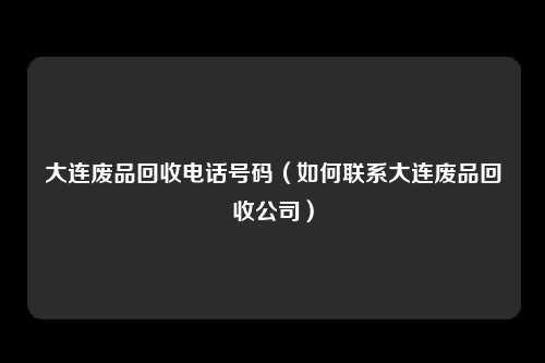 大连废品回收电话号码（如何联系大连废品回收公司）