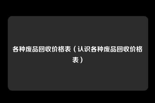 各种废品回收价格表（认识各种废品回收价格表）