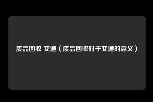废品回收 交通（废品回收对于交通的意义）