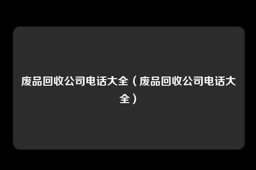 废品回收公司电话大全（废品回收公司电话大全）