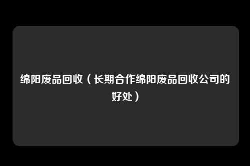 绵阳废品回收（长期合作绵阳废品回收公司的好处）