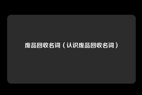 废品回收名词（认识废品回收名词）
