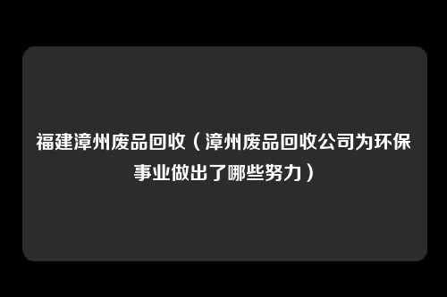 福建漳州废品回收（漳州废品回收公司为环保事业做出了哪些努力）