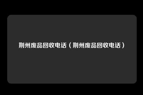荆州废品回收电话（荆州废品回收电话）