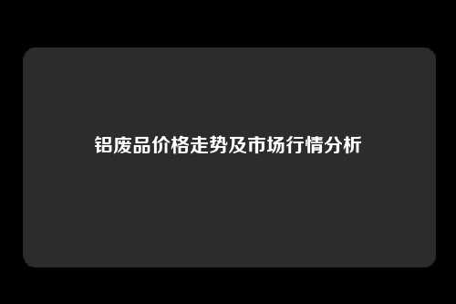 铝废品价格走势及市场行情分析