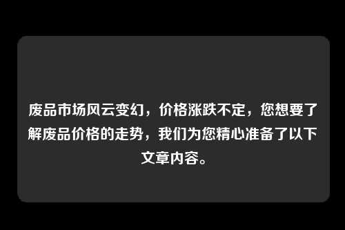 废品市场风云变幻，价格涨跌不定，您想要了解废品价格的走势，我们为您精心准备了以下文章内容。