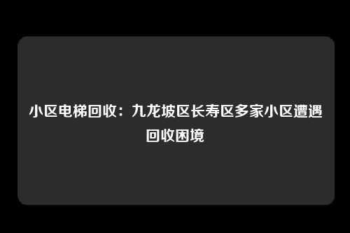 小区电梯回收：九龙坡区长寿区多家小区遭遇回收困境
