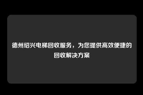 德州绍兴电梯回收服务,为您提供高效便捷的回收解决方案