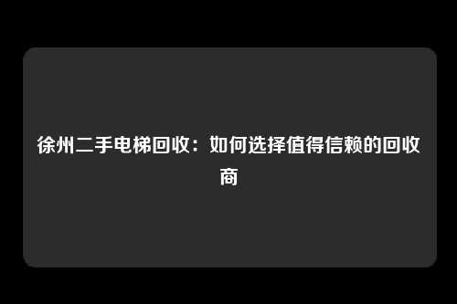 徐州二手电梯回收：如何选择值得信赖的回收商