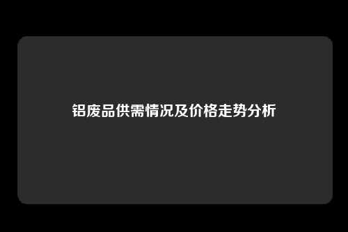 铝废品供需情况及价格走势分析