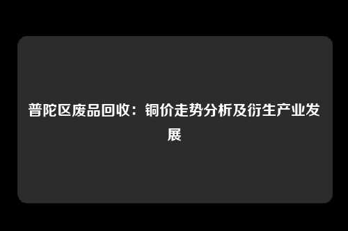 普陀区废品回收：铜价走势分析及衍生产业发展