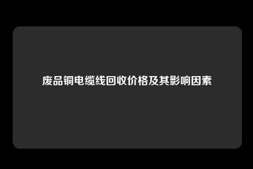 废品铜电缆线回收价格及其影响因素