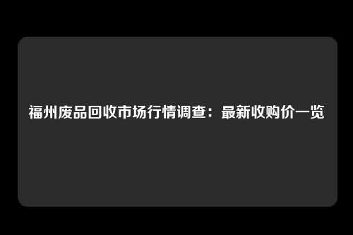 福州废品回收市场行情调查：最新收购价一览