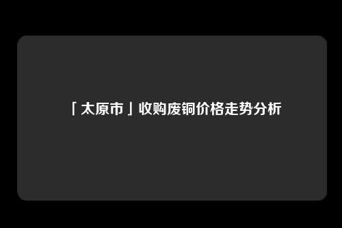 「太原市」收购废铜价格走势分析