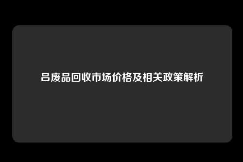 吕废品回收市场价格及相关政策解析