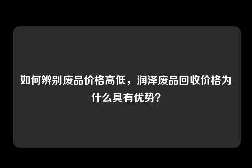 如何辨别废品价格高低，润泽废品回收价格为什么具有优势？