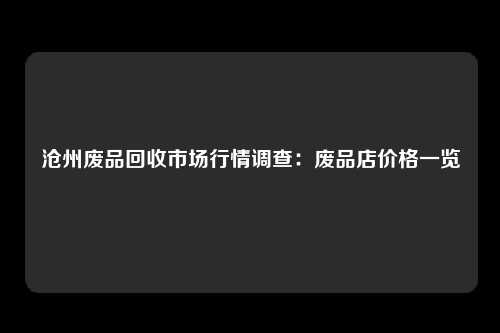沧州废品回收市场行情调查：废品店价格一览